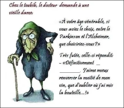 Complétez la blagounette : 
~~~~~~~~~~~~~~~~~~~~~~ 

Chez le toubib, le docteur demande à une vieille dame : 

- « À votre âge vénérable, si vous aviez le choix entre le Parkinson et l'Alzheimer, que choisiriez-vous ? »

Très futée, celle-ci lui répond : 

- « Définitivement __ _____________ , J'aime mieux renverser la moitié de mon vin que d'oublier où j'ai mis la bouteille ! »